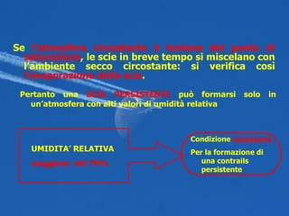 Se  l’atmosfera circostante è   lontana dal punto di saturazione , le scie in breve tempo si miscelano con l’ambiente secco circostante: si verifica così  l’evaporazione della scia . Pertanto una  SCIA PERSISTENTE  può formarsi solo in un’atmosfera con alti valori di umidità relativa UMIDITA’ RELATIVA maggiore  del 70% Condizione  necessaria Per la formazione di una contrails persistente 