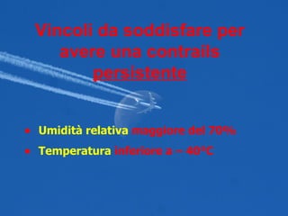 Vincoli da soddisfare per avere una contrails  persistente Umidità relativa   maggiore del 70% Temperatura   inferiore a – 40°C 