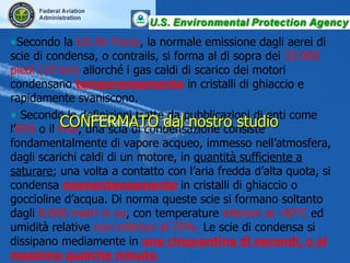 Secondo la  US Air Force , la normale emissione dagli aerei di scie di condensa, o contrails, si forma al di sopra dei  33.000 piedi (10 km)  allorché i gas caldi di scarico dei motori condensano  temporaneamente  in cristalli di ghiaccio e rapidamente svaniscono. Secondo le definizioni tratte da pubblicazioni di enti come  l’ EPA  o il  FAA ,  una scia di condensazione consiste fondamentalmente di vapore acqueo, immesso nell’atmosfera, dagli scarichi caldi di un motore, in  quantità sufficiente a saturare ; una volta a contatto con l’aria fredda d’alta quota, si condensa  momentaneamente  in cristalli di ghiaccio o goccioline d’acqua.   Di norma queste scie si formano soltanto dagli  8.000 metri in su , con temperature  inferiori ai -40°C  ed umidità relative  non inferiori al 70%.  Le scie di condensa si dissipano mediamente in  una cinquantina di secondi, o al massimo qualche minuto . CONFERMATO dal nostro studio 