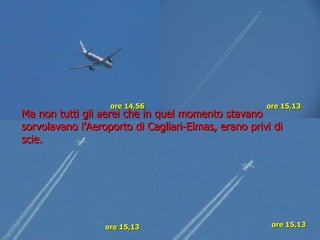 ore 14,56 ore 15,13 ore 15,13   ore 15,13 Ma non tutti gli aerei che in quel momento stavano sorvolavano l’Aeroporto di Cagliari-Elmas, erano privi di scie. 