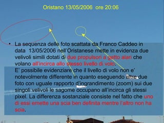 Oristano 13/05/2006  ore 20:06 La sequenza delle foto scattata da Franco Caddeo in data  13/05/2006 nell’Oristanese mette in evidenza due velivoli simili dotati di  due propulsori a getto alari  che volano  all’incirca allo stesso livello di volo . E’ possibile evidenziare che il livello di volo non e’ notevolmente differente in quanto eseguendo altre due foto con uguale rapporto d’ingrandimento (zoom) sui due singoli velivoli le sagome occupano all’incirca gli stessi pixel. La differenza sostanziale consiste nel fatto che  uno di essi emette una scia ben definita mentre l’altro non ha scia . 