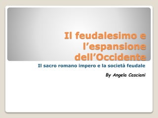 Il feudalesimo e
l’espansione
dell’Occidente
Il sacro romano impero e la società feudale
By Angela Casciani

 