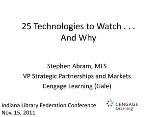 25 Technologies to Watch . . .
                And Why

                 Stephen Abram, MLS
        VP Strategic Partnerships and Markets
               Cengage Learning (Gale)

Indiana Library Federation Conference
Nov. 15, 2011
 