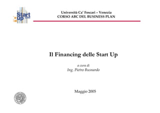 Università Ca’ Foscari – Venezia
   CORSO ABC DEL BUSINESS PLAN




Il Financing delle Start Up
              a cura di
        Ing. Pietro Busnardo




            Maggio 2005
 