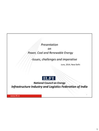 1
Presentation
on
Power, Coal and Renewable Energy
-Issues, challenges and imperative
National Council on Energy
Infrastructure Industry and Logistics Federation of India
www.ilfi.in
1
June, 2014, New Delhi
 