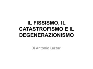IL FISSISMO, IL CATASTROFISMO E IL DEGENERAZIONISMO Di Antonio Lazzari 