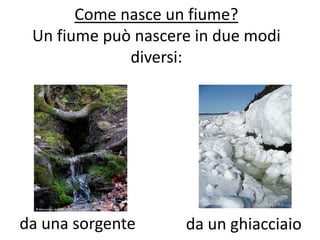 Come nasce un fiume?
Un fiume può nascere in due modi
diversi:

da una sorgente

da un ghiacciaio

 
