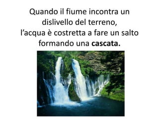 Quando il fiume incontra un
dislivello del terreno,
l’acqua è costretta a fare un salto
formando una cascata.

 