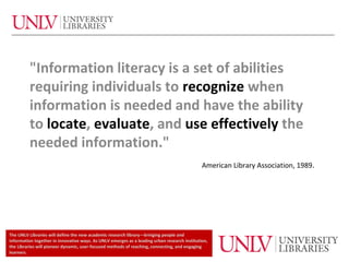 "Information literacy is a set of abilities
         requiring individuals to recognize when
         information is needed and have the ability
         to locate, evaluate, and use effectively the
         needed information."
                                                                                              American Library Association, 1989.




The UNLV Libraries will define the new academic research library—bringing people and
information together in innovative ways. As UNLV emerges as a leading urban research institution,
the Libraries will pioneer dynamic, user-focused methods of reaching, connecting, and engaging
learners.
 