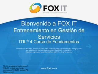 www.foxit.com
Bienvenido a FOX IT
Entrenamiento en Gestión de
Servicios
ITIL® 4 Curso de Fundamentos
Boxed text on the slides, and text in italics in the additional notes is quoted directly, or largely, from
the publication ITIL 4 Foundation copyright © AXELOS Limited 2018.
Material is reproduced under licence from AXELOS. All rights reserved
ITIL® is a registered trade mark of
AXELOS Limited, used under
permission of AXELOS Limited. All
rights reserved
 