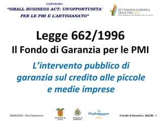 Legge 662/1996 Il Fondo di Garanzia per le PMI L’intervento pubblico di garanzia sul credito alle piccole e medie imprese 28/06/2010 – Dino Salamanna Il Fondo di Garanzia L. 662/96  -  