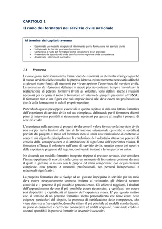 CAPITOLO 1
Il ruolo dei formatori nel servizio civile nazionale
1.1 Premessa
Le linee guida individuano nella formazione dei volontari un elemento strategico perché
il nuovo servizio civile consolidi la propria identità, ed un momento necessario affinché
ai giovani siano forniti gli strumenti per vivere appieno l’esperienza del servizio civile.
La normativa di riferimento definisce in modo preciso contenuti, tempi e metodi per la
realizzazione di percorsi formativi rivolti ai volontari, sono definiti anche i requisiti
necessari per ricoprire il ruolo di formatore all’interno dei progetti presentati all’UNSC.
Il formatore non è una figura che può improvvisarsi tale, deve essere un professionista
che fa della formazione in aula il proprio mestiere.
Partendo da questi presupposti essenziali in questo capitolo si darà una lettura formativa
dell’esperienza di servizio civile nel suo complesso, delineando per il formatore diversi
piani di intervento possibili e sicuramente necessari per gestire al meglio i progetti di
servizio civile.
L’esperienza nella gestione di progetti rivela come il valore formativo del servizio civile
non sia per nulla limitato alla fase di formazione intenzionale (generale o specifica)
prevista dai progetti. Il ruolo del formatore non si limita alla trasmissione di contenuti o
concetti ma riguarda principalmente la conduzione del volontario attraverso percorsi di
crescita della consapevolezza e di attribuzione di significato dell’esperienza vissuta. Il
formatore affianca il volontario nell’anno di servizio civile, tenendo conto dei saperi e
delle esperienze pregresse del ragazzo, costruendo insieme a lui un percorso unico.
Ne discende un modello formativo integrato rispetto al prestare servizio, che considera
l’intera esperienza di servizio civile come un momento di formazione continua durante
il quale il giovane si misura con le proprie ed altrui competenze, con organizzazioni
complesse, con percorsi e strumenti professionali, con percorsi intrapersonali e
relazionali significativi.
La proposta formativa che si rivolge ad un giovane impegnato in servizio per un anno
deve essere necessariamente costruita insieme al volontario, gli obiettivi saranno
condivisi e il percorso il più possibile personalizzato. Gli obiettivi raggiunti, i risultati
dell’apprendimento devono il più possibile essere riconosciuti e certificati per essere
resi disponibili e capitalizzati al termine dell’esperienza stessa. E’ per questo motivo
che, al termine di un percorso formativo molto personalizzato che tiene conto delle
esigenze particolari del singolo, la proposta di certificazione delle competenze, che
viene descritta a fine capitolo, dovrebbe rifarsi il più possibile ad modelli standardizzati,
in grado di esaminare e certificare conoscenze ed abilità acquisite, rilasciando crediti e
attestati spendibili in percorsi formativi o lavorativi successivi.
Al termine del capitolo avremo
 Esaminato un modello integrato di riferimento per la formazione nel servizio civile
 Individuato le fasi del processo formativo
 Compreso il ruolo del formatore come conduttore di un processo
 Presentato le opportunità della certificazione regionale delle competenze
 Analizzato i riferimenti normativi
 