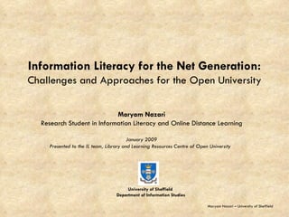 Information Literacy for the Net Generation: Challenges and Approaches for the Open University Maryam Nazari Research Student in Information Literacy and Online Distance Learning January 2009 Presented to the IL team, Library and Learning Resources Centre of Open University  Maryam Nazari – University of Sheffield University of Sheffield  Department of Information Studies 