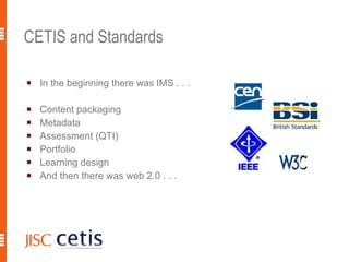 CETIS and Standards In the beginning there was IMS . . . Content packaging Metadata Assessment (QTI) Portfolio Learning design  And then there was web 2.0 . . . 