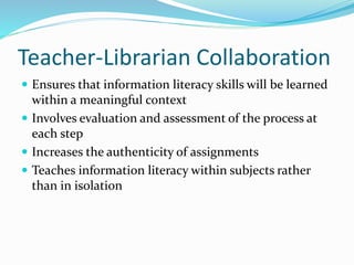 Teacher-Librarian Collaboration
 Ensures that information literacy skills will be learned

within a meaningful context
 Involves evaluation and assessment of the process at
each step
 Increases the authenticity of assignments
 Teaches information literacy within subjects rather
than in isolation

 