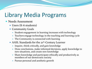 Library Media Programs
 Needs Assessment
 Users (K-6 students)
 Community Goals




Student engagement in learning increases with technology
Teachers engage technology in the teaching and learning cycle
The Community is connected with learning

 AASL Standards for the 21st-Century Learner
 Inquire, think critically, and gain knowledge
 Draw conclusions, make informed decisions, apply knowledge to
new situations, and create new knowledge
 Share knowledge and participate ethically and productively as
members of our democratic society
 Pursue personal and aesthetic growth

 