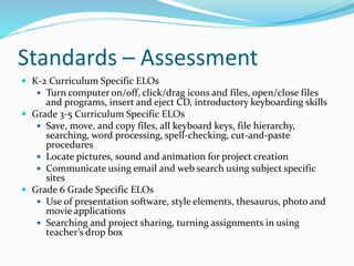 Standards – Assessment
 K-2 Curriculum Specific ELOs
 Turn computer on/off, click/drag icons and files, open/close files

and programs, insert and eject CD, introductory keyboarding skills
 Grade 3-5 Curriculum Specific ELOs
 Save, move, and copy files, all keyboard keys, file hierarchy,
searching, word processing, spell-checking, cut-and-paste
procedures
 Locate pictures, sound and animation for project creation
 Communicate using email and web search using subject specific
sites
 Grade 6 Grade Specific ELOs
 Use of presentation software, style elements, thesaurus, photo and
movie applications
 Searching and project sharing, turning assignments in using
teacher’s drop box

 