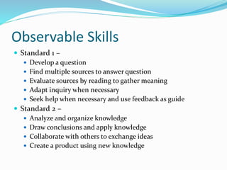 Observable Skills
 Standard 1 –
 Develop a question
 Find multiple sources to answer question
 Evaluate sources by reading to gather meaning
 Adapt inquiry when necessary
 Seek help when necessary and use feedback as guide
 Standard 2 –
 Analyze and organize knowledge
 Draw conclusions and apply knowledge
 Collaborate with others to exchange ideas
 Create a product using new knowledge

 