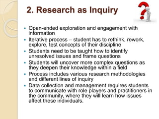 2. Research as Inquiry
 Open-ended exploration and engagement with
information
 Iterative process – student has to rethink, rework,
explore, test concepts of their discipline
 Students need to be taught how to identify
unresolved issues and frame questions
 Students will uncover more complex questions as
they deepen their knowledge within a field
 Process includes various research methodologies
and different lines of inquiry
 Data collection and management requires students
to communicate with role players and practitioners in
the community, where they will learn how issues
affect these individuals.
 