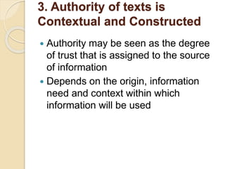 3. Authority of texts is
Contextual and Constructed
 Authority may be seen as the degree
of trust that is assigned to the source
of information
 Depends on the origin, information
need and context within which
information will be used
 