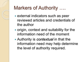 Markers of Authority ….
 external indicators such as peer
reviewed articles and credentials of
the author
 origin, context and suitability for the
information need of the moment
 Authority is contextual in that the
information need may help determine
the level of authority required.
 