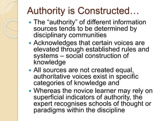 Authority is Constructed…
 The “authority” of different information
sources tends to be determined by
disciplinary communities
 Acknowledges that certain voices are
elevated through established rules and
systems – social construction of
knowledge
 All sources are not created equal,
authoritative voices exist in specific
categories of knowledge and
 Whereas the novice learner may rely on
superficial indicators of authority, the
expert recognises schools of thought or
paradigms within the discipline
 