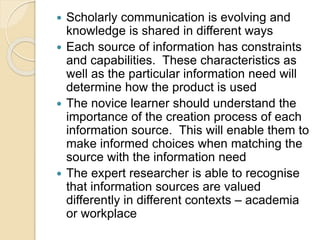  Scholarly communication is evolving and
knowledge is shared in different ways
 Each source of information has constraints
and capabilities. These characteristics as
well as the particular information need will
determine how the product is used
 The novice learner should understand the
importance of the creation process of each
information source. This will enable them to
make informed choices when matching the
source with the information need
 The expert researcher is able to recognise
that information sources are valued
differently in different contexts – academia
or workplace
 