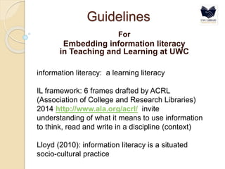 Guidelines
For
Embedding information literacy
in Teaching and Learning at UWC
information literacy: a learning literacy
IL framework: 6 frames drafted by ACRL
(Association of College and Research Libraries)
2014 http://www.ala.org/acrl/ invite
understanding of what it means to use information
to think, read and write in a discipline (context)
Lloyd (2010): information literacy is a situated
socio-cultural practice
 