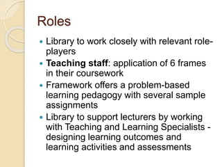 Roles
 Library to work closely with relevant role-
players
 Teaching staff: application of 6 frames
in their coursework
 Framework offers a problem-based
learning pedagogy with several sample
assignments
 Library to support lecturers by working
with Teaching and Learning Specialists -
designing learning outcomes and
learning activities and assessments
 