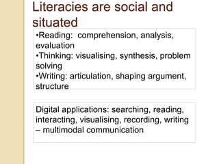 Literacies are social and
situated
•Reading: comprehension, analysis,
evaluation
•Thinking: visualising, synthesis, problem
solving
•Writing: articulation, shaping argument,
structure
Digital applications: searching, reading,
interacting, visualising, recording, writing
– multimodal communication
 