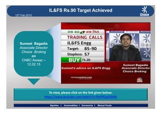 12th Feb 2015
IL&FS Rs.90 Target Achieved
Sumeet BagadiaSumeet BagadiaSumeet Bagadia
Associate Director
Choice Broking
on
Sumeet Bagadia
Associate Director
Choice Broking
onon
CNBC Awaaz –
12.02.15
on
CNBC Awaaz –
12.02.15
To view, please click on the link given below:
h // b / h? P PfQ 82MM
Equities I Commodities I Currencies I Mutual FundsEquities I Commodities I Currencies I Mutual Funds
https://www.youtube.com/watch?v=PotPfQc82MM
 
