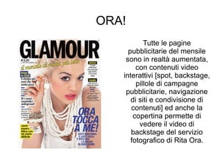 ORA!
           Tutte le pagine
     pubblicitarie del mensile
    sono in realtà aumentata,
        con contenuti video
   interattivi [spot, backstage,
        pillole di campagne
    pubblicitarie, navigazione
      di siti e condivisione di
      contenuti] ed anche la
       copertina permette di
         vedere il video di
      backstage del servizio
      fotografico di Rita Ora.
 