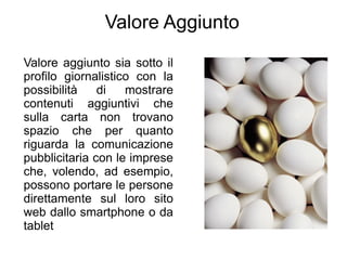Valore Aggiunto
Valore aggiunto sia sotto il
profilo giornalistico con la
possibilità    di   mostrare
contenuti aggiuntivi che
sulla carta non trovano
spazio che per quanto
riguarda la comunicazione
pubblicitaria con le imprese
che, volendo, ad esempio,
possono portare le persone
direttamente sul loro sito
web dallo smartphone o da
tablet
 
