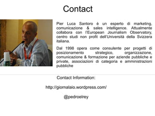 Contact
       Pier Luca Santoro è un esperto di marketing,
       comunicazione & sales intelligence. Attualmente
       collabora con l’European Journalism Observatory,
       centro studi non profit dell’Università della Svizzera
       italiana.
   ●   Dal 1998 opera come consulente per progetti di
       posizionamento        strategico,    organizzazione,
       comunicazione & formazione per aziende pubbliche e
       private, associazioni di categoria e amministrazioni
       pubbliche


       Contact Information:

http://giornalaio.wordpress.com/

           @pedroelrey
 