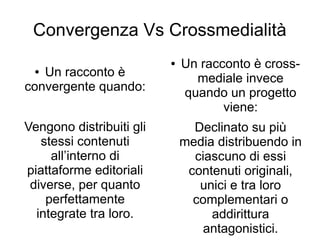 Convergenza Vs Crossmedialità
                          ●   Un racconto è cross-
 ● Un racconto è                mediale invece
convergente quando:           quando un progetto
                                     viene:
Vengono distribuiti gli         Declinato su più
   stessi contenuti           media distribuendo in
     all’interno di             ciascuno di essi
piattaforme editoriali         contenuti originali,
 diverse, per quanto             unici e tra loro
    perfettamente               complementari o
  integrate tra loro.              addirittura
                                  antagonistici.
 