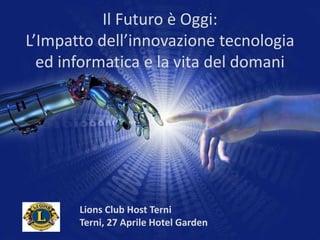Il Futuro è Oggi:
L’Impatto dell’innovazione tecnologia
ed informatica e la vita del domani
Lions Club Host Terni
Terni, 27 Aprile Hotel Garden
 