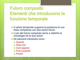 Futuro composto
Elementi che introducono la
funzione temporale
 Il valore temporale suppone la presenza di una
frase complessa con due azioni future.
 L’uso del futuro composto serve a stabilire la
cronologie tra le due azioni
 Gli elementi introduttivi sono:
 Quando
 Dopo che
 (non) appena
 Fino a quando
 Finché
 