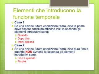 Elementi che introducono la
funzione temporale
 Caso 1
 Se una azione futura condiziona l’altra, cioè la prima
deve essere conclusa affinché inizi la seconda gli
elementi introduttivi sono:
 Quando
 Dopo che
 (non) appena
 Caso 2
 Se una azione futura condiziona l’altra, cioè dura fino a
quando NON avviene la seconda gli elementi
introduttivi sono :
 Fino a quando
 Finché
 