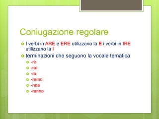 Coniugazione regolare
 I verbi in ARE e ERE utilizzano la E i verbi in IRE
utilizzano la I
 terminazioni che seguono la vocale tematica
 -rò
 -rai
 -rà
 -remo
 -rete
 -ranno
 
