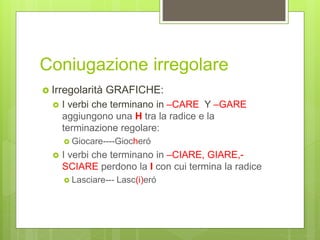 Coniugazione irregolare
 Irregolarità GRAFICHE:
 I verbi che terminano in –CARE Y –GARE
aggiungono una H tra la radice e la
terminazione regolare:
 Giocare----Giocheró
 I verbi che terminano in –CIARE, GIARE,-
SCIARE perdono la I con cui termina la radice
 Lasciare--- Lasc(i)eró
 