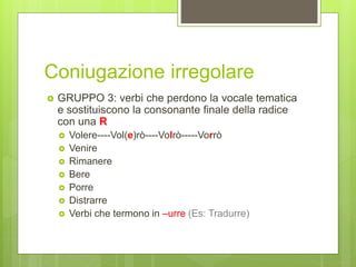 Coniugazione irregolare
 GRUPPO 3: verbi che perdono la vocale tematica
e sostituiscono la consonante finale della radice
con una R
 Volere----Vol(e)rò----Volrò-----Vorrò
 Venire
 Rimanere
 Bere
 Porre
 Distrarre
 Verbi che termono in –urre (Es: Tradurre)
 