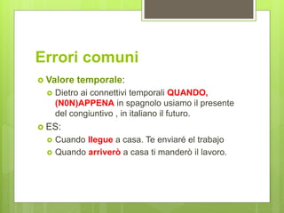 Errori comuni
 Valore temporale:
 Dietro ai connettivi temporali QUANDO,
(N0N)APPENA in spagnolo usiamo il presente
del congiuntivo , in italiano il futuro.
 ES:
 Cuando llegue a casa. Te enviaré el trabajo
 Quando arriverò a casa ti manderò il lavoro.
 