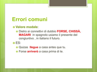 Errori comuni
 Valore modale:
 Dietro ai connettivi di dubbio FORSE, CHISSÀ,
MAGARI in spagnolo usiamo il presente del
congiuntivo , in italiano il futuro.
 ES:
 Quizas llegue a casa antes que tu.
 Forse arriverò a casa prima di te.
 