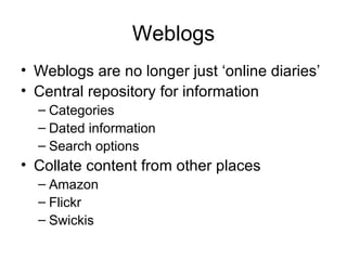 Weblogs Weblogs are no longer just ‘online diaries’ Central repository for information Categories Dated information Search options Collate content from other places Amazon Flickr Swickis 