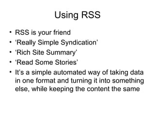 Using RSS RSS is your friend ‘ Really Simple Syndication’ ‘ Rich Site Summary’ ‘ Read Some Stories’ It’s a simple automated way of taking data in one format and turning it into something else, while keeping the content the same 