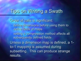 Tips on Writing a Swath
Order of calls is significant:
– define dimensions before using them to
define fields of maps
– setting a compression method affects all
subsequently defined fields

Unless a dimension map is defined, a 1to-1 mapping is assumed during
subsetting. This can produce strange
results.
6

 