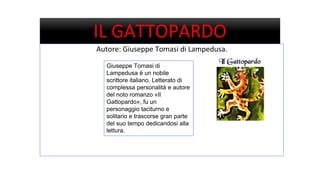 IL GATTOPARDO
Autore: Giuseppe Tomasi di Lampedusa.
Giuseppe Tomasi di
Lampedusa è un nobile
scrittore italiano. Letterato di
complessa personalità e autore
del noto romanzo «Il
Gattopardo», fu un
personaggio taciturno e
solitario e trascorse gran parte
del suo tempo dedicandosi alla
lettura.
 