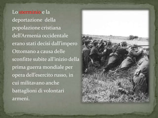 Lo sterminio e la
deportazione della
popolazione cristiana
dell’Armenia occidentale
erano stati decisi dall’impero
Ottomano a causa delle
sconfitte subite all’inizio della
prima guerra mondiale per
opera dell’esercito russo, in
cui militavano anche
battaglioni di volontari
armeni.
 