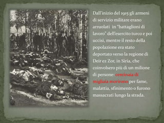 Dall’inizio del 1915 gli armeni
di servizio militare erano
arruolati in “battaglioni di
lavoro” dell’esercito turco e poi
uccisi, mentre il resto della
popolazione era stato
deportato verso la regione di
Deir ez Zor, in Siria, che
coinvolsero più di un milione
di persone: centinaia di
migliaia morirono per fame,
malattia, sfinimento o furono
massacrati lungo la strada.
 
