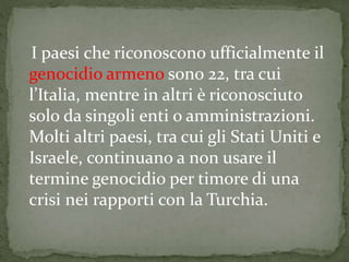 I paesi che riconoscono ufficialmente il
genocidio armeno sono 22, tra cui
l’Italia, mentre in altri è riconosciuto
solo da singoli enti o amministrazioni.
Molti altri paesi, tra cui gli Stati Uniti e
Israele, continuano a non usare il
termine genocidio per timore di una
crisi nei rapporti con la Turchia.
 